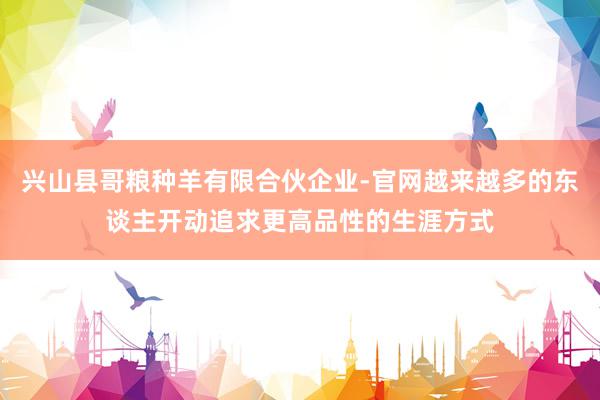 兴山县哥粮种羊有限合伙企业-官网越来越多的东谈主开动追求更高品性的生涯方式