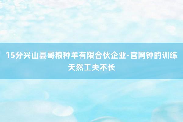 15分兴山县哥粮种羊有限合伙企业-官网钟的训练天然工夫不长