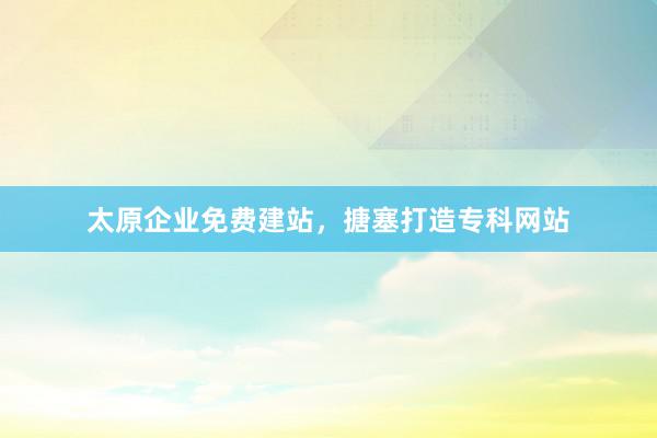 太原企业免费建站，搪塞打造专科网站