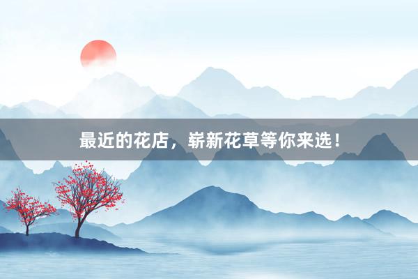 最近的花店，崭新花草等你来选！